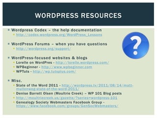 WORDPRESS RESOURCES
 Wordpress Codex – the help documentation
   http://codex.wordpress.org/WordPress_Lessons

 WordPress Forums – when you have questions
   http://wordpress.org/support/

 WordPress-focused websites & blogs
   Lorelle on WordPres - http://lorelle.wordpress.com/
   WPBeginner - http://www.wpbeginner.com
   WPTuts - http://wp.tutsplus.com/

 Misc.
   State of the Word 2011 - http://wordpress.tv/2011/08/14/matt -
    mullenweg-state-of-the-word-2011/
   Denise Barrett Olsen (Moultrie Creek) – WP 101 Blog posts
   http://moultriecreek.us/gazette/?series=wordpress-101
   Genealogy Society Webmasters Facebook Group -
    https://www.facebook.com/groups/GenSocWebmasters/
 