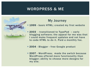 WORDPRESS & ME

                My Journey
 1999 - basic HTML; created my first website

 2003 - transitioned to TypePad -- early
  blogging software; the appeal for me was that
  I could make frequent updates and not have
  to code HTML to do it. Paid a monthly fee.

 2004 - Blogger - free Google product

 2007 - WordPress; made the switch because
  WordPress of fered more functionality than
  blogger; ability to choose more designs for
  my site.
 