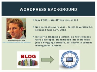 WORDPRESS BACKGROUND

                                               May 2003 – WordPress ver sion 0.7

                                               New releases ever y year – latest is version 3.4
                                                released June 13 th , 201 2

                                               Initially a blogging platform; as new releases
         Matt Mullenweg circa 2008              were developed, transitioned into more than
http://en.wikipedia.org/wiki/Matt_Mullenweg     just a blogging sof tware, but rather, a content
                                                management system.
 