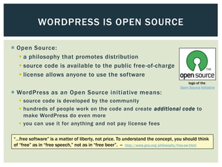 WORDPRESS IS OPEN SOURCE

 Open Source:
    a philosophy that promotes distribution
    source code is available to the public free -of-charge
    license allows anyone to use the software
                                                                                        logo of the
                                                                                    Open Source Initiative
 WordPress as an Open Source initiative means:
   source code is developed by the community
   hundreds of people work on the code and create additional code to
    make WordPress do even more
   you can use it for anything and not pay license fees

―…free software‖ is a matter of liberty, not price. To understand the concept, you should think
of ―free‖ as in ―free speech,‖ not as in ―free beer‖. -- http://www.gnu.org/philosophy/free-sw.html
 