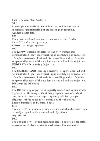 Part 1: Lesson Plan Analysis
30.0
Lesson plan analysis is comprehensive, and demonstrates
substantial understanding of the lesson plan template.
Academic Standard
5.0
The grade level and academic standard are specifically
identified and expertly related.
KNOW Learning Objective
10.0
The KNOW learning objective is expertly crafted and
demonstrates higher-order thinking in identifying expectations
of student outcomes. Rationale is compelling and proficiently
supports alignment of the academic standard and the objective.
UNDERSTAND Learning Objective
10.0
The UNDERSTAND learning objective is expertly crafted and
demonstrates higher-order thinking in identifying expectations
of student outcomes. Rationale is compelling and proficiently
supports alignment of the academic standard and the objective.
DO Learning Objective
10.0
The DO learning objective is expertly crafted and demonstrates
higher-order thinking in identifying expectations of student
outcomes. Rationale is compelling and proficiently supports
alignment of the academic standard and the objective.
Lesson Summary and Central Focus
15.0
Summary of the lesson and focus is substantial and creative, and
expertly aligned to the standard and objectives.
Organization
10.0
The content is well organized and logical. There is a sequential
progression of ideas related to each other. The content is
 