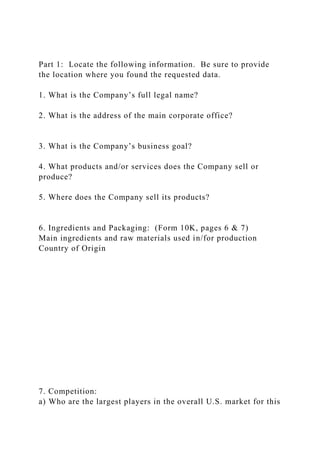 Part 1: Locate the following information. Be sure to provide
the location where you found the requested data.
1. What is the Company’s full legal name?
2. What is the address of the main corporate office?
3. What is the Company’s business goal?
4. What products and/or services does the Company sell or
produce?
5. Where does the Company sell its products?
6. Ingredients and Packaging: (Form 10K, pages 6 & 7)
Main ingredients and raw materials used in/for production
Country of Origin
7. Competition:
a) Who are the largest players in the overall U.S. market for this
 