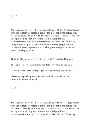 part 1
Management is worried, after consulting with the IT department
that the current documentation of the present architecture was
not done correctly and with the required details, therefore if IoT
is implemented they desire more detailed graphical
documentation on its implementation. Discuss the following
components as part of an architecture model graphic to be
delivered to management and within your assignment for the
asset tracking system:
Devices (Generic device - Sensing and Actuating Devices)
IoT Application (transforms the data for value to the user)
Cloud/Server (data storage, processing and management)
Gateway capability (data is acquired, forwarded to the
communications network)
part2
Management is worried, after consulting with the IT department
that the current documentation of the present architecture was
not done correctly and with the required details, therefore if IoT
is implemented they desire more detailed graphical
documentation on its implementation. Provide the following
 
