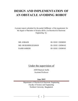 DESIGN AND IMPLEMENTATION OF
AN OBSTACLE AVOIDING ROBOT
A project report submitted for the partial fulfillment of the requirement for
the degree of Bachelor of Science (B.Sc.) in Electrical & Electronic
Engineering by:
MD. JOBAER ID: EEEE 120200203
MD. MURSHIDUZZAMAN ID: EEEE 120200183
SAJIB SARKER ID: EEEE 120200181
Under the supervision of
ASM Shamsul Arefin
Assistant Professor
June 2015
Department of Electrical & Electronic Engineering
Faculty of Science and Engineering
Northern University Bangladesh
i
 