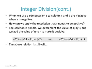 September 9, 2024
Integer Division(cont.)
• When we use a computer or a calculator, r and q are negative
when a is negative.
• How can we apply the restriction that r needs to be positive?
• The solution is simple, we decrement the value of q by 1 and
we add the value of n to r to make it positive.
• The above relation is still valid.
 