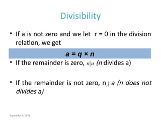 September 9, 2024
Divisibility
• If a is not zero and we let r = 0 in the division
relation, we get
• If the remainder is zero, (n divides a)
• If the remainder is not zero, n a (n does not
divides a)
a = q × n
n a
 