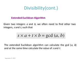 September 9, 2024
Divisibility(cont.)
Extended Euclidean Algorithm
Given two integers a and b, we often need to find other two
integers, s and t, such that
The extended Euclidean algorithm can calculate the gcd (a, b)
and at the same time calculate the value of s and t.
 