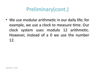 September 9, 2024
Preliminary(cont.)
• We use modular arithmetic in our daily life; for
example, we use a clock to measure time. Our
clock system uses modulo 12 arithmetic.
However, instead of a 0 we use the number
12.
 