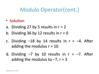 September 9, 2024
Modulo Operator(cont.)
• Solution
a. Dividing 27 by 5 results in r = 2
b. Dividing 36 by 12 results in r = 0
c. Dividing −18 by 14 results in r = −4. After
adding the modulus r = 10
d. Dividing −7 by 10 results in r = −7. After
adding the modulus to −7, r = 3
 