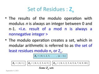 September 9, 2024
Set of Residues : Zn
• The results of the modulo operation with
modulus n is always an integer between 0 and
n-1. <i.e. result of a mod n is always a
nonnegative integer >
• The modulo operation creates a set, which in
modular arithmetic is referred to as the set of
least residues modulo n, or Zn.
Some Zn sets
 