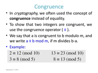 September 9, 2024
Congruence
• In cryptography, we often used the concept of
congruence instead of equality.
• To show that two integers are congruent, we
use the congruence operator ( ≡ ).
• We say that a is congruent to b modulo m, and
we write a ≡ b mod m, if m divides b-a.
• Example:
 