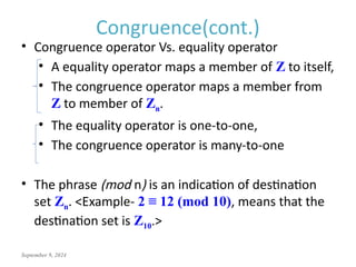 September 9, 2024
Congruence(cont.)
• Congruence operator Vs. equality operator
• A equality operator maps a member of Z to itself,
• The congruence operator maps a member from
Z to member of Zn.
• The equality operator is one-to-one,
• The congruence operator is many-to-one
• The phrase (mod n) is an indication of destination
set Zn. <Example- 2 ≡ 12 (mod 10), means that the
destination set is Z10.>
 