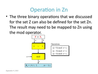 September 9, 2024
Operation in Zn
• The three binary operations that we discussed
for the set Z can also be defined for the set Zn.
The result may need to be mapped to Zn using
the mod operator.
 