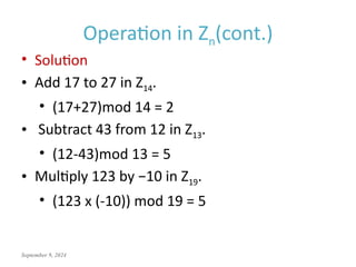 September 9, 2024
Operation in Zn(cont.)
• Solution
• Add 17 to 27 in Z14.
• (17+27)mod 14 = 2
• Subtract 43 from 12 in Z13.
• (12-43)mod 13 = 5
• Multiply 123 by −10 in Z19.
• (123 x (-10)) mod 19 = 5
 