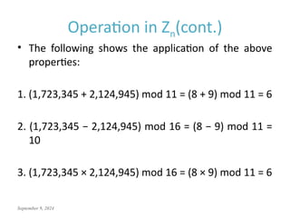 September 9, 2024
Operation in Zn(cont.)
• The following shows the application of the above
properties:
1. (1,723,345 + 2,124,945) mod 11 = (8 + 9) mod 11 = 6
2. (1,723,345 − 2,124,945) mod 16 = (8 − 9) mod 11 =
10
3. (1,723,345 × 2,124,945) mod 16 = (8 × 9) mod 11 = 6
 