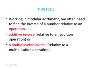 September 9, 2024
Inverses
• Working in modular arithmetic, we often need
to find the inverse of a number relative to an
operation.
• additive inverse (relative to an addition
operation) or
• a multiplicative inverse (relative to a
multiplication operation).
 