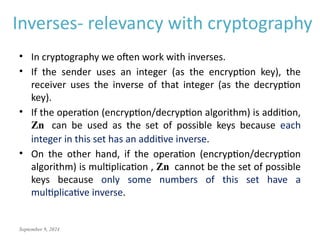 September 9, 2024
• In cryptography we often work with inverses.
• If the sender uses an integer (as the encryption key), the
receiver uses the inverse of that integer (as the decryption
key).
• If the operation (encryption/decryption algorithm) is addition,
Zn can be used as the set of possible keys because each
integer in this set has an additive inverse.
• On the other hand, if the operation (encryption/decryption
algorithm) is multiplication , Zn cannot be the set of possible
keys because only some numbers of this set have a
multiplicative inverse.
Inverses- relevancy with cryptography
 