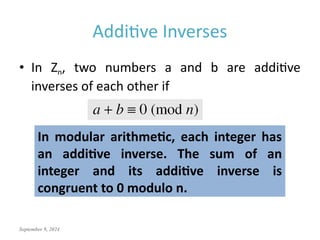 September 9, 2024
Additive Inverses
• In Zn, two numbers a and b are additive
inverses of each other if
In modular arithmetic, each integer has
an additive inverse. The sum of an
integer and its additive inverse is
congruent to 0 modulo n.
 