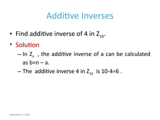 September 9, 2024
Additive Inverses
• Find additive inverse of 4 in Z10.
• Solution
– In Zn , the additive inverse of a can be calculated
as b=n – a.
– The additive inverse 4 in Z10 is 10-4=6 .
 