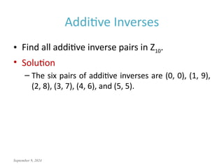 September 9, 2024
Additive Inverses
• Find all additive inverse pairs in Z10.
• Solution
– The six pairs of additive inverses are (0, 0), (1, 9),
(2, 8), (3, 7), (4, 6), and (5, 5).
 