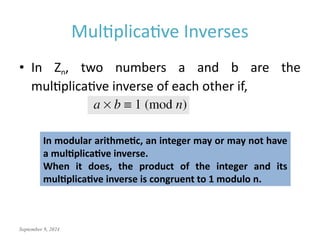 September 9, 2024
Multiplicative Inverses
• In Zn, two numbers a and b are the
multiplicative inverse of each other if,
In modular arithmetic, an integer may or may not have
a multiplicative inverse.
When it does, the product of the integer and its
multiplicative inverse is congruent to 1 modulo n.
 