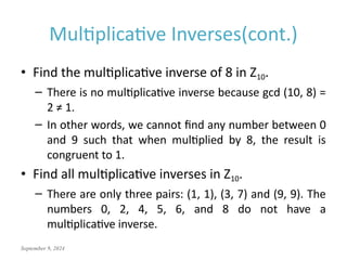 September 9, 2024
Multiplicative Inverses(cont.)
• Find the multiplicative inverse of 8 in Z10.
– There is no multiplicative inverse because gcd (10, 8) =
2 ≠ 1.
– In other words, we cannot find any number between 0
and 9 such that when multiplied by 8, the result is
congruent to 1.
• Find all multiplicative inverses in Z10.
– There are only three pairs: (1, 1), (3, 7) and (9, 9). The
numbers 0, 2, 4, 5, 6, and 8 do not have a
multiplicative inverse.
 