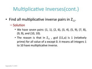 September 9, 2024
Multiplicative Inverses(cont.)
• Find all multiplicative inverse pairs in Z11.
– Solution
• We have seven pairs: (1, 1), (2, 6), (3, 4), (5, 9), (7, 8),
(9, 9), and (10, 10).
• The reason is that in Z11 , gcd (11,a) is 1 (relatively
prime) for all value of a except 0. it means all integers 1
to 10 have multiplicative inverse.
 
