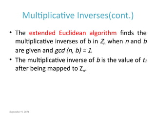 September 9, 2024
Multiplicative Inverses(cont.)
• The extended Euclidean algorithm finds the
multiplicative inverses of b in Zn when n and b
are given and gcd (n, b) = 1.
• The multiplicative inverse of b is the value of t1
after being mapped to Zn.
 
