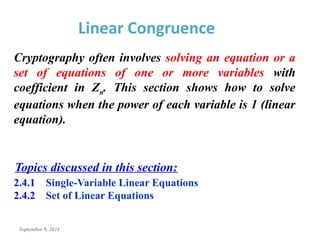 September 9, 2024
Linear Congruence
Cryptography often involves solving an equation or a
set of equations of one or more variables with
coefficient in Zn. This section shows how to solve
equations when the power of each variable is 1 (linear
equation).
2.4.1 Single-Variable Linear Equations
2.4.2 Set of Linear Equations
Topics discussed in this section:
 