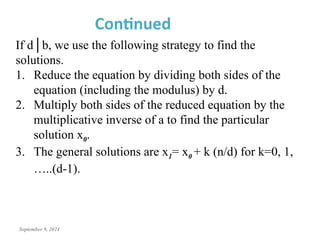 September 9, 2024
Continued
If d│b, we use the following strategy to find the
solutions.
1. Reduce the equation by dividing both sides of the
equation (including the modulus) by d.
2. Multiply both sides of the reduced equation by the
multiplicative inverse of a to find the particular
solution x0.
3. The general solutions are x1= x0 + k (n/d) for k=0, 1,
…..(d-1).
 