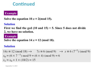 September 9, 2024
Example
Continued
Solve the equation 10 x ≡ 2(mod 15).
Solution
First we find the gcd (10 and 15) = 5. Since 5 does not divide
2, we have no solution.
Solve the equation 14 x ≡ 12 (mod 18).
Solution
Example
 