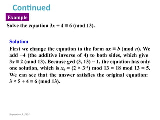 September 9, 2024
Example
Continued
Solve the equation 3x + 4 ≡ 6 (mod 13).
Solution
First we change the equation to the form ax ≡ b (mod n). We
add −4 (the additive inverse of 4) to both sides, which give
3x ≡ 2 (mod 13). Because gcd (3, 13) = 1, the equation has only
one solution, which is x0 = (2 × 3−1) mod 13 = 18 mod 13 = 5.
We can see that the answer satisfies the original equation:
3 × 5 + 4 ≡ 6 (mod 13).
 