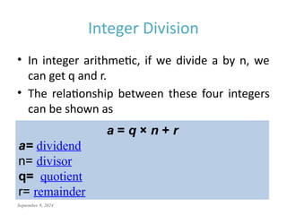 September 9, 2024
Integer Division
• In integer arithmetic, if we divide a by n, we
can get q and r.
• The relationship between these four integers
can be shown as
a = q × n + r
a= dividend
n= divisor
q= quotient
r= remainder
 