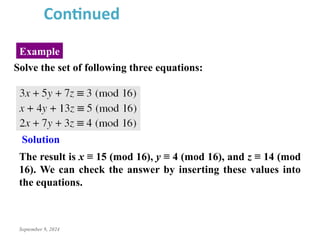 September 9, 2024
Example
Continued
Solve the set of following three equations:
The result is x ≡ 15 (mod 16), y ≡ 4 (mod 16), and z ≡ 14 (mod
16). We can check the answer by inserting these values into
the equations.
Solution
 