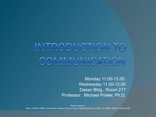 Monday 11.00-13.00  Wednesday 11.00-12.00 Dasan Bldg., Room 217 Professor:  Michael Prieler, Ph.D. Mainly based on:  Baran, Stanley (2008). Introduction to Mass Communication: Media literacy and culture. 5 th  edition. Boston: McGraw Hill.  