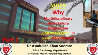 Dr Asadullah Khan Soomro
Adult Cardiology department
Dr Awwad Albishri Hospital Holy Makkah.
MHFS
Why
Multidisciplinary
Heart failure
Programme
( MDHFP/CCPC ) in
KAMC holy Makkah
Part 1
 