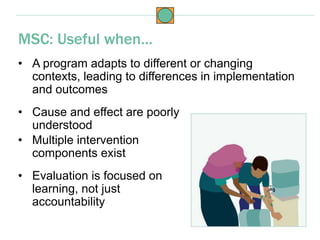 • A program adapts to different or changing
contexts, leading to differences in implementation
and outcomes
• Cause and effect are poorly
understood
MSC: Useful when…
• Multiple intervention
components exist
• Evaluation is focused on
learning, not just
accountability
 