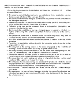 During Primary and Secondary Education, it is also expected that the school will offer situations of
teaching that promote in the students:
1 Comprehension, expression and contextualized and meaningful interaction in the foreign
language(s) they learn.
2 The collective and individual comprehension and production of diverse texts (written and oral)
that encourage reflection and the exchange of ideas.
3 The development of diverse strategies to understand and produce oral texts and written in
the language(s) they learn.
4 Reflection on language, its operation and use in relation to the specificity of each language
and in particular with Spanish, the language of schooling.
5 Reflection on the own learning processes linked to understanding, interpretation and
production of oral and written texts.
6 Confidence in the possibilities of learning a foreign language in accordance with their own
rhythms and learning styles and the recognition of error as constitutive of the learning
process.
7 The progressive construction of autonomy in the use of the language(s) they learn, in
practices of orality, reading and writing in sociocultural experiences.
8 The critical assessment of technological resources available to students for learning foreign
languages.
9 Recognition of opportunities within and outside the educational setting to use the foreign
language(s) they learn
10 The enjoyment of the learning process of the foreign language(s), of the possibilities of
meaningful communication and the opportunity to open to others worlds.
11 The ability to identify sociocultural aspects in oral and written texts in foreign language and
reflect on the role they play in the production or interpretation of meanings.
12 Respect for languages and their varieties, understanding that people use various ways to
communicate according to their different contexts and groups of belonging.
13 The recognition that orality, reading and writing in LE propitiate learning, a wider social
insertion and the expansion of the cultural universe.
14 The willingness to work cooperatively and collaboratively (inside and outside the school
scope), to present ideas and proposals, to listen and to make shared decisions based on the
available knowledge and experiences, valuing participatory dialogue.
15 The revaluation of their own languages and cultures from the approach to other languages
and cultures.
16 The assessment that learning foreign languages within the framework of a multicultural and
intercultural perspective is an experience of formative value that transcends the stage and
the school environment
7 .
 