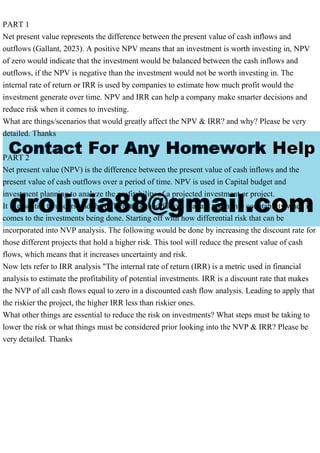 PART 1
Net present value represents the difference between the present value of cash inflows and
outflows (Gallant, 2023). A positive NPV means that an investment is worth investing in, NPV
of zero would indicate that the investment would be balanced between the cash inflows and
outflows, if the NPV is negative than the investment would not be worth investing in. The
internal rate of return or IRR is used by companies to estimate how much profit would the
investment generate over time. NPV and IRR can help a company make smarter decisions and
reduce risk when it comes to investing.
What are things/scenarios that would greatly affect the NPV & IRR? and why? Please be very
detailed. Thanks
PART 2
Net present value (NPV) is the difference between the present value of cash inflows and the
present value of cash outflows over a period of time. NPV is used in Capital budget and
investment planning to analyze the profitability of a projected investment or project.
It is essential to understand the different risk and factors that are taken into countability when it
comes to the investments being done. Starting off with how differential risk that can be
incorporated into NVP analysis. The following would be done by increasing the discount rate for
those different projects that hold a higher risk. This tool will reduce the present value of cash
flows, which means that it increases uncertainty and risk.
Now lets refer to IRR analysis "The internal rate of return (IRR) is a metric used in financial
analysis to estimate the profitability of potential investments. IRR is a discount rate that makes
the NVP of all cash flows equal to zero in a discounted cash flow analysis. Leading to apply that
the riskier the project, the higher IRR less than riskier ones.
What other things are essential to reduce the risk on investments? What steps must be taking to
lower the risk or what things must be considered prior looking into the NVP & IRR? Please be
very detailed. Thanks
 
