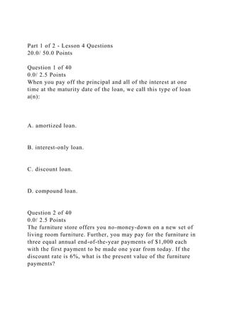 Part 1 of 2 - Lesson 4 Questions
20.0/ 50.0 Points
Question 1 of 40
0.0/ 2.5 Points
When you pay off the principal and all of the interest at one
time at the maturity date of the loan, we call this type of loan
a(n):
A. amortized loan.
B. interest-only loan.
C. discount loan.
D. compound loan.
Question 2 of 40
0.0/ 2.5 Points
The furniture store offers you no-money-down on a new set of
living room furniture. Further, you may pay for the furniture in
three equal annual end-of-the-year payments of $1,000 each
with the first payment to be made one year from today. If the
discount rate is 6%, what is the present value of the furniture
payments?
 