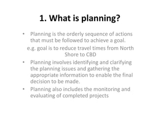 1. What is planning?
• Planning is the orderly sequence of actions
that must be followed to achieve a goal.
e.g. goal is to reduce travel times from North
Shore to CBD
• Planning involves identifying and clarifying
the planning issues and gathering the
appropriate information to enable the final
decision to be made.
• Planning also includes the monitoring and
evaluating of completed projects
 