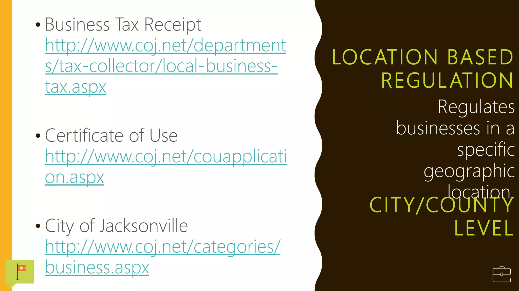 LOCATION BASED
REGULATION
• Business Tax Receipt
http://www.coj.net/department
s/tax-collector/local-business-
tax.aspx
• Certificate of Use
http://www.coj.net/couapplicati
on.aspx
• City of Jacksonville
http://www.coj.net/categories/
business.aspx
Regulates
businesses in a
specific
geographic
location.
CITY/COUNTY
LEVEL
 