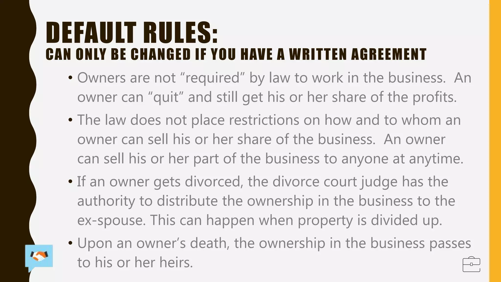 DEFAULT RULES:
CAN ONLY BE CHANGED IF YOU HAVE A WRITTEN AGREEMENT
• Owners are not “required” by law to work in the business. An
owner can “quit” and still get his or her share of the profits.
• The law does not place restrictions on how and to whom an
owner can sell his or her share of the business. An owner
can sell his or her part of the business to anyone at anytime.
• If an owner gets divorced, the divorce court judge has the
authority to distribute the ownership in the business to the
ex-spouse. This can happen when property is divided up.
• Upon an owner’s death, the ownership in the business passes
to his or her heirs.
 