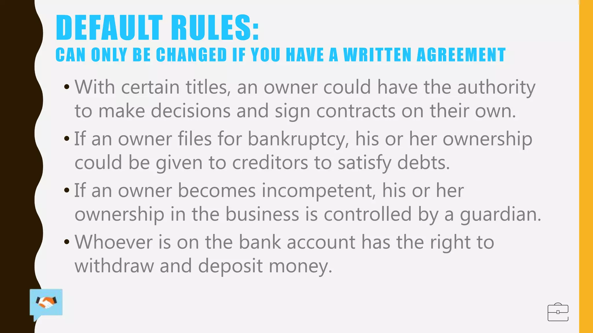 DEFAULT RULES:
CAN ONLY BE CHANGED IF YOU HAVE A WRITTEN AGREEMENT
• With certain titles, an owner could have the authority
to make decisions and sign contracts on their own.
• If an owner files for bankruptcy, his or her ownership
could be given to creditors to satisfy debts.
• If an owner becomes incompetent, his or her
ownership in the business is controlled by a guardian.
• Whoever is on the bank account has the right to
withdraw and deposit money.
 