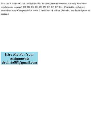 Part 1 of 3 Points: 0.25 of 1 celebrities? Do the data appear to be from a normally distributed
population as required? 260 216 196 173 165 158 149 149 149 144 What is the confidence
interval estimate of the population mean ? $ million <<$ million (Round to one decimal place as
needed.)
 