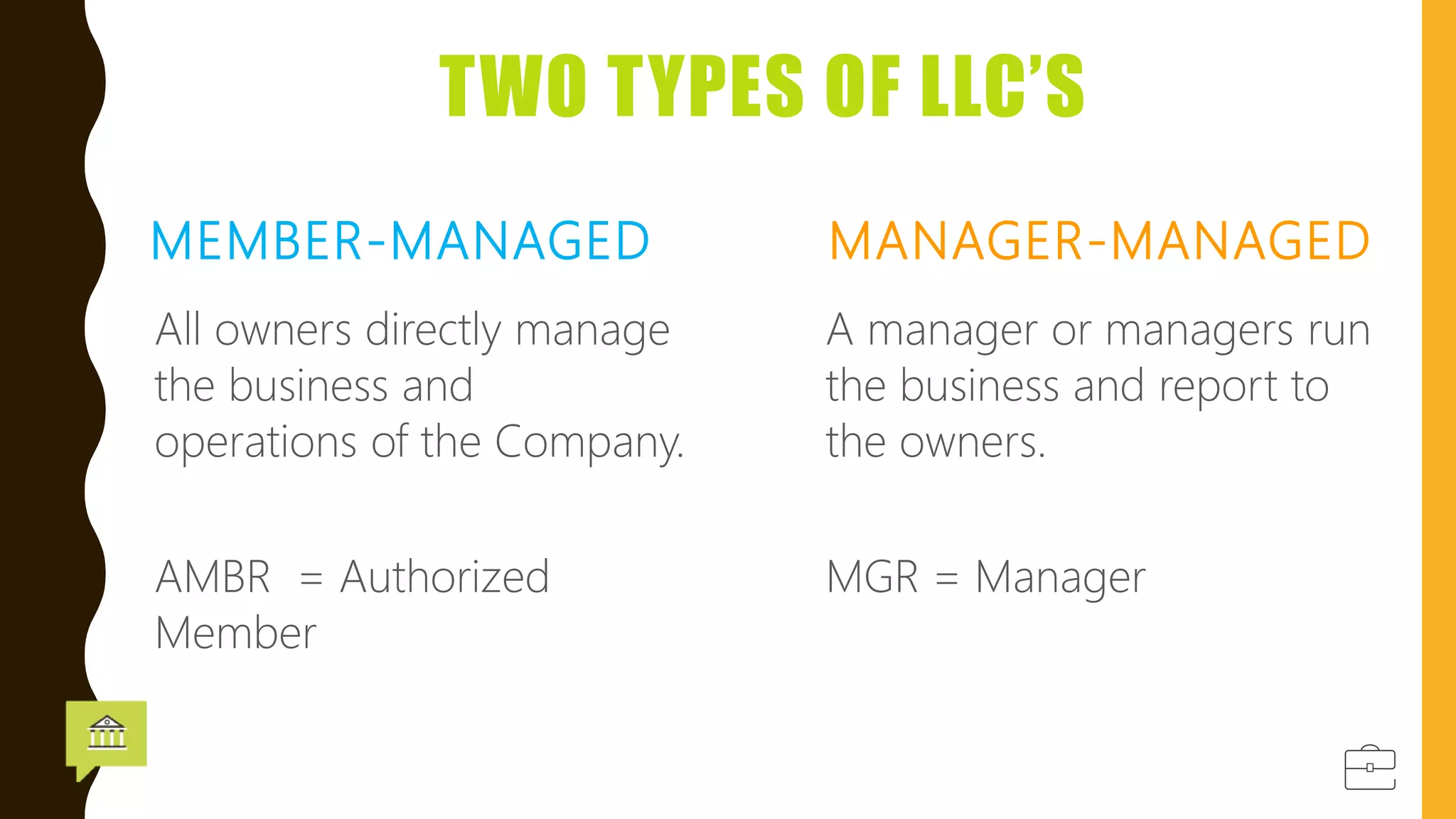 TWO TYPES OF LLC’S
MEMBER-MANAGED
All owners directly manage
the business and
operations of the Company.
MANAGER-MANAGED
A manager or managers run
the business and report to
the owners.
AMBR = Authorized
Member
MGR = Manager
 