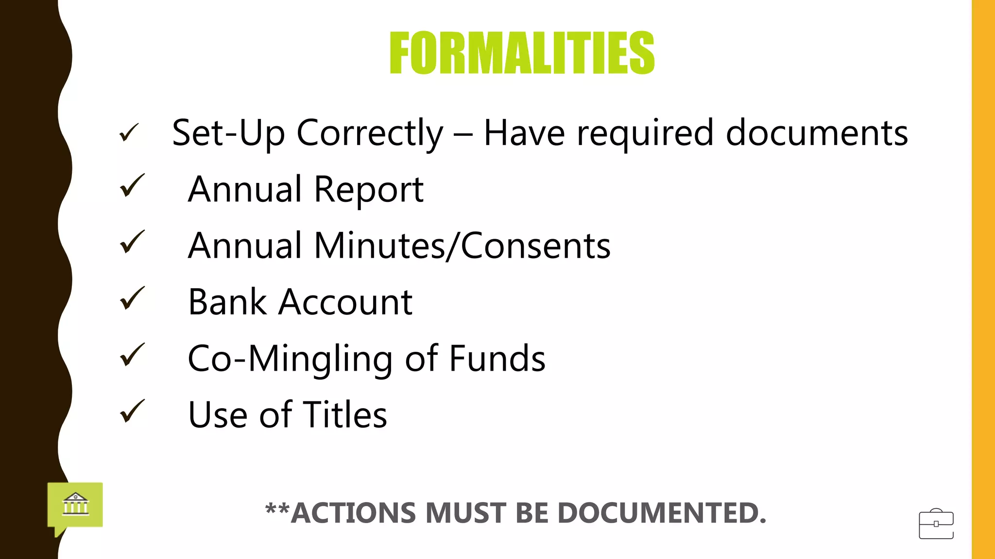  Set-Up Correctly – Have required documents
 Annual Report
 Annual Minutes/Consents
 Bank Account
 Co-Mingling of Funds
 Use of Titles
FORMALITIES
**ACTIONS MUST BE DOCUMENTED.
 