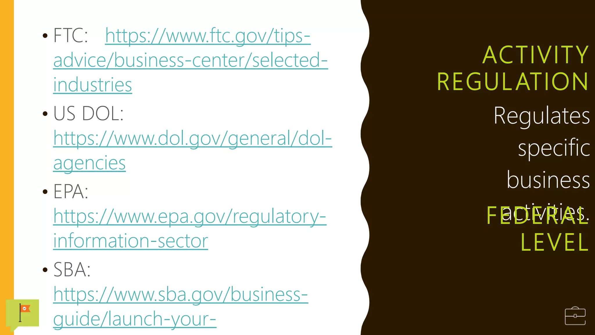 ACTIVITY
REGULATION
• FTC: https://www.ftc.gov/tips-
advice/business-center/selected-
industries
• US DOL:
https://www.dol.gov/general/dol-
agencies
• EPA:
https://www.epa.gov/regulatory-
information-sector
• SBA:
https://www.sba.gov/business-
guide/launch-your-
Regulates
specific
business
activities.
FEDERAL
LEVEL
 