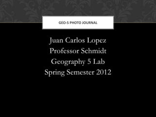 GEO-5 PHOTO JOURNAL



 Juan Carlos Lopez
 Professor Schmidt
  Geography 5 Lab
Spring Semester 2012
 