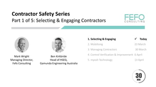 Contractor Safety Series
Part 1 of 5: Selecting & Engaging Contractors
Mark Wright
Managing Director,
Fefo Consulting
1. Selecting & Engaging ✓ Today
2. Mobilising 23 March
3. Managing Contractors 30 March
4. Control Verification & Improvement 6 April
5. myosh Technology 13 April
Ben Kirkbride
Head of HSEQ,
Gamunda Engineering Australia
 